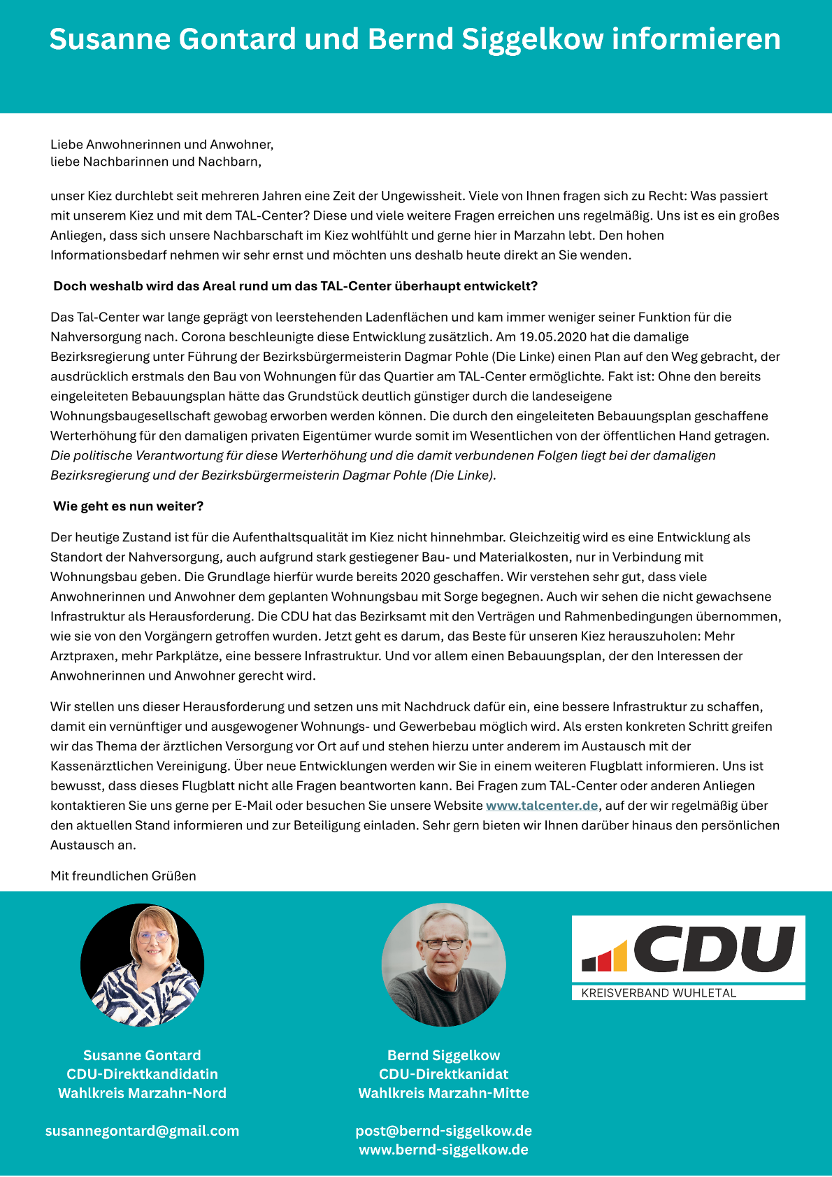 Liebe Anwohnerinnen und Anwohner,   liebe Nachbarinnen und Nachbarn,       unser Kiez durchlebt seit mehreren Jahren eine Zeit der Ungewissheit. Viele von Ihnen fragen sich zu Recht: Was passiert mit unserem Kiez und mit dem TAL-Center? Diese und viele weitere Fragen erreichen uns regelmäßig. Uns ist es ein großes Anliegen, dass sich unsere Nachbarschaft im Kiez wohlfühlt und gerne hier in Marzahn lebt. Den hohen Informationsbedarf nehmen wir sehr ernst und möchten uns deshalb heute direkt an Sie wenden.     Doch weshalb wird das Areal rund um das TAL-Center überhaupt entwickelt?    Das Tal-Center war lange geprägt von leerstehenden Ladenflächen und kam immer weniger seiner Funktion für die Nahversorgung nach. Corona beschleunigte diese Entwicklung zusätzlich. Am 19.05.2020 hat die damalige Bezirksregierung unter Führung der Bezirksbürgermeisterin Dagmar Pohle (Die Linke) einen Plan auf den Weg gebracht, der ausdrücklich erstmals den Bau von Wohnungen für das Quartier am TAL-Center ermöglichte. Fakt ist: Ohne den bereits eingeleiteten Bebauungsplan hätte das Grundstück deutlich günstiger durch die landeseigene Wohnungsbaugesellschaft gewobag erworben werden können. Die durch den eingeleiteten Bebauungsplan geschaffene Werterhöhung für den damaligen privaten Eigentümer wurde somit im Wesentlichen von der öffentlichen Hand getragen. Die politische Verantwortung für diese Werterhöhung und die damit verbundenen Folgen liegt bei der damaligen Bezirksregierung und der Bezirksbürgermeisterin Dagmar Pohle (Die Linke).     Wie geht es nun weiter?    Der heutige Zustand ist für die Aufenthaltsqualität im Kiez nicht hinnehmbar. Gleichzeitig wird es eine Entwicklung als Standort der Nahversorgung, auch aufgrund stark gestiegener Bau- und Materialkosten, nur in Verbindung mit Wohnungsbau geben. Die Grundlage hierfür wurde bereits 2020 geschaffen. Wir verstehen sehr gut, dass viele Anwohnerinnen und Anwohner dem geplanten Wohnungsbau mit Sorge begegnen. Auch wir sehen die nicht gewachsene Infrastruktur als Herausforderung. Die CDU hat das Bezirksamt mit den Verträgen und Rahmenbedingungen übernommen, wie sie von den Vorgängern getroffen wurden. Jetzt geht es darum, das Beste für unseren Kiez herauszuholen: Mehr Arztpraxen, mehr Parkplätze, eine bessere Infrastruktur. Und vor allem einen Bebauungsplan, der den Interessen der Anwohnerinnen und Anwohner gerecht wird.    Wir stellen uns dieser Herausforderung und setzen uns mit Nachdruck dafür ein, eine bessere Infrastruktur zu schaffen, damit ein vernünftiger und ausgewogener Wohnungs- und Gewerbebau möglich wird. Als ersten konkreten Schritt greifen wir das Thema der ärztlichen Versorgung vor Ort auf und stehen hierzu unter anderem im Austausch mit der Kassenärztlichen Vereinigung. Über neue Entwicklungen werden wir Sie in einem weiteren Flugblatt informieren. Uns ist bewusst, dass dieses Flugblatt nicht alle Fragen beantworten kann. Bei Fragen zum TAL-Center oder anderen Anliegen kontaktieren Sie uns gerne per E-Mail oder besuchen Sie unsere Website www.talcenter.de, auf der wir regelmäßig über den aktuellen Stand informieren und zur Beteiligung einladen. Sehr gern bieten wir Ihnen darüber hinaus den persönlichen Austausch an.   Mit freundlichen Grüßen  Susanne Gontard und Bernd Siggelkow (CDU Direktkandidatin Marzahn-Nord und CDU Direktkandidat Marzahn-Mitte